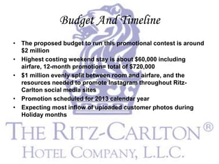Budget And Timeline
• The proposed budget to run this promotional contest is around
  $2 million
• Highest costing weekend stay is about $60,000 including
  airfare, 12-month promotion= total of $720,000
• $1 million evenly split between room and airfare, and the
  resources needed to promote Instagram throughout Ritz-
  Carlton social media sites
• Promotion scheduled for 2013 calendar year
• Expecting most inflow of uploaded customer photos during
  Holiday months
 