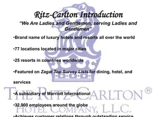 Ritz-Carlton Introduction
  “We Are Ladies and Gentlemen, serving Ladies and
                    Gentlemen”
•Brand name of luxury hotels and resorts all over the world

•77 locations located in major cities

•25 resorts in countries worldwide

•Featured on Zagat Top Survey Lists for dining, hotel, and

services

•A subsidiary of Marriott International

•32,000 employees around the globe
 