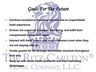 Goals For The Future
• Continue exceptional customer service and an unparalleled
  hotel experience

• Enliven the customer’s senses, well-being, and fulfill their
  unexpressed wishes and needs

• Interact with hotel guests and loyal customers even when they
  are not staying with us

• Create guests for life through memorable moments throughout
  their stay

• Keep up with social media platforms and their marketing
  advantages
 