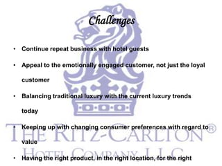 Challenges

• Continue repeat business with hotel guests

• Appeal to the emotionally engaged customer, not just the loyal

  customer

• Balancing traditional luxury with the current luxury trends

  today

• Keeping up with changing consumer preferences with regard to

  value

• Having the right product, in the right location, for the right
 