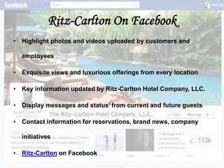 Ritz-Carlton On Facebook
• Highlight photos and videos uploaded by customers and

  employees

• Exquisite views and luxurious offerings from every location

• Key information updated by Ritz-Carlton Hotel Company, LLC.

• Display messages and status’ from current and future guests

• Contact information for reservations, brand news, company

  initiatives

• Ritz-Carlton on Facebook
 