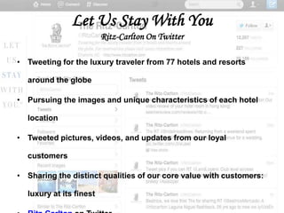Let Us Stay With You
                         Ritz-Carlton On Twitter

• Tweeting for the luxury traveler from 77 hotels and resorts

  around the globe

• Pursuing the images and unique characteristics of each hotel

  location

• Tweeted pictures, videos, and updates from our loyal

  customers

• Sharing the distinct qualities of our core value with customers:

  luxury at its finest
 