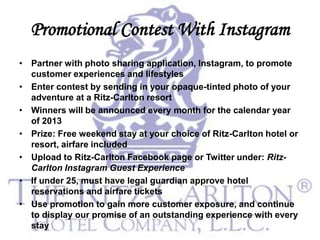 Promotional Contest With Instagram
• Partner with photo sharing application, Instagram, to promote
  customer experiences and lifestyles
• Enter contest by sending in your opaque-tinted photo of your
  adventure at a Ritz-Carlton resort
• Winners will be announced every month for the calendar year
  of 2013
• Prize: Free weekend stay at your choice of Ritz-Carlton hotel or
  resort, airfare included
• Upload to Ritz-Carlton Facebook page or Twitter under: Ritz-
  Carlton Instagram Guest Experience
• If under 25, must have legal guardian approve hotel
  reservations and airfare tickets
• Use promotion to gain more customer exposure, and continue
  to display our promise of an outstanding experience with every
  stay
 