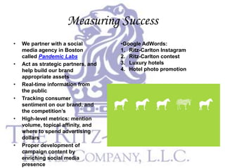 Measuring Success
•   We partner with a social         •Google AdWords:
    media agency in Boston           1. Ritz-Carlton Instagram
    called Pandemic Labs             2. Ritz-Carlton contest
•   Act as strategic partners, and   3. Luxury hotels
    help build our brand             4. Hotel photo promotion
    appropriate assets
•   Real-time information from
    the public
•   Tracking consumer
    sentiment on our brand, and
    the competition’s
•   High-level metrics: mention
    volume, topical affinity, and
    where to spend advertising
    dollars
•   Proper development of
    campaign content by
    enriching social media
    presence
 