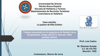 Universidad De Oriente
Núcleo Nueva Esparta
Escuela de Hotelería y Turismo
Departamentos de Servicios Turísticos
Licenciatura en Hotelería
Caso estudio:
La pasión de Ritz-Carlton
Trabajo presentado en la asignatura de Gestión de la
Hospitalidad, código 203-5713, Sección 1020,
período 2018-II.
Prof: Luis Castro
Br. Diosmar Acosta
C.I: 24.133.793
Sección: 1020
Guatamare, Marz0 de 2019
 