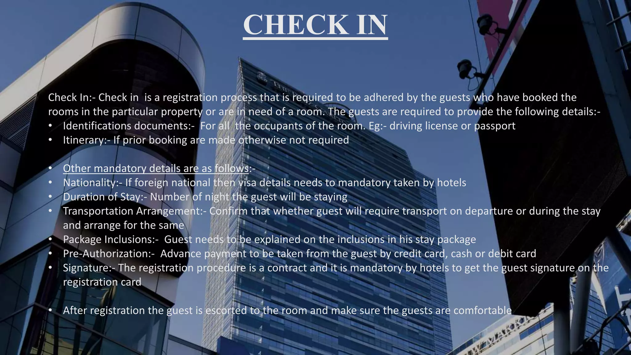 CHECK IN
Check In:- Check in is a registration process that is required to be adhered by the guests who have booked the
rooms in the particular property or are in need of a room. The guests are required to provide the following details:-
• Identifications documents:- For all the occupants of the room. Eg:- driving license or passport
• Itinerary:- If prior booking are made otherwise not required
• Other mandatory details are as follows:-
• Nationality:- If foreign national then visa details needs to mandatory taken by hotels
• Duration of Stay:- Number of night the guest will be staying
• Transportation Arrangement:- Confirm that whether guest will require transport on departure or during the stay
and arrange for the same
• Package Inclusions:- Guest needs to be explained on the inclusions in his stay package
• Pre-Authorization:- Advance payment to be taken from the guest by credit card, cash or debit card
• Signature:- The registration procedure is a contract and it is mandatory by hotels to get the guest signature on the
registration card
• After registration the guest is escorted to the room and make sure the guests are comfortable
 