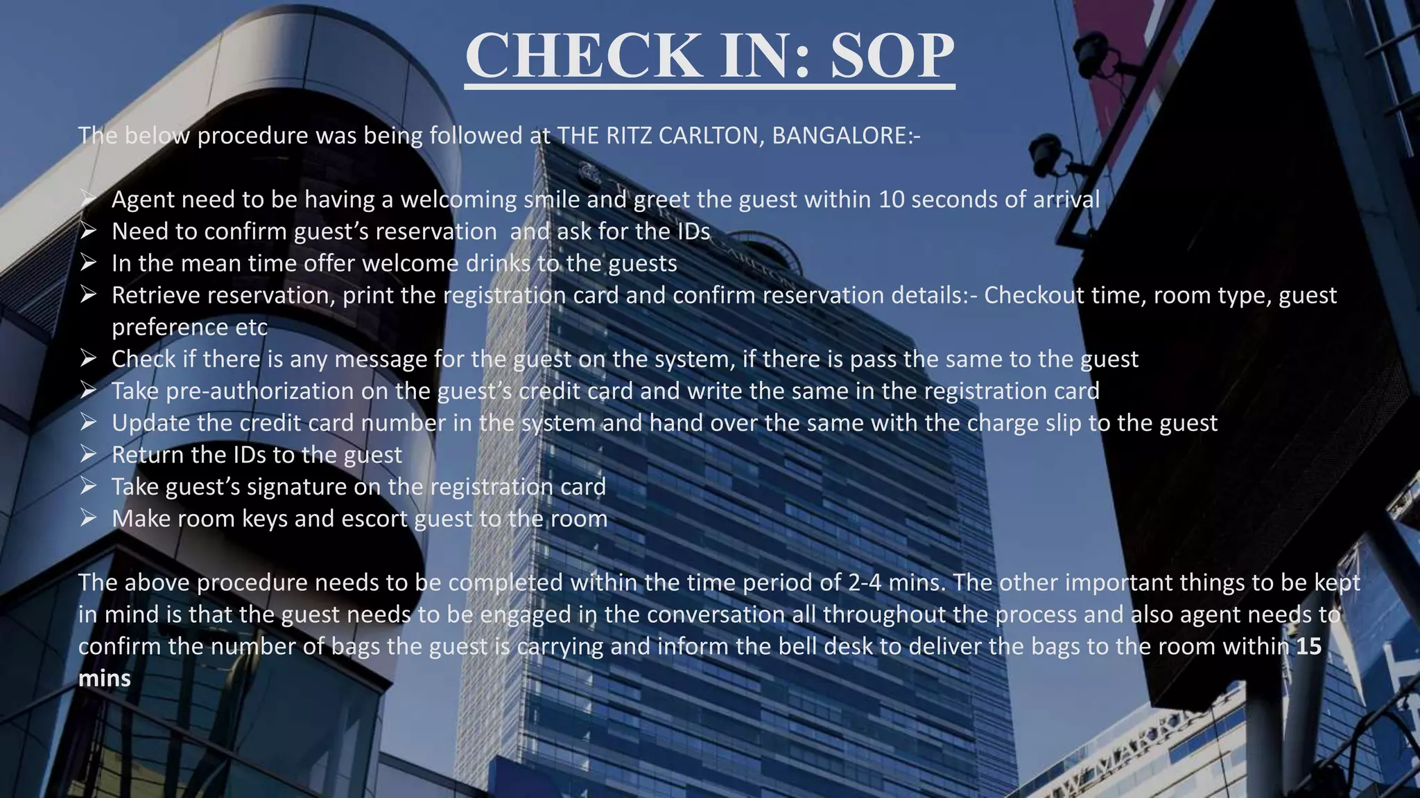 CHECK IN: SOP
The below procedure was being followed at THE RITZ CARLTON, BANGALORE:-
 Agent need to be having a welcoming smile and greet the guest within 10 seconds of arrival
 Need to confirm guest’s reservation and ask for the IDs
 In the mean time offer welcome drinks to the guests
 Retrieve reservation, print the registration card and confirm reservation details:- Checkout time, room type, guest
preference etc
 Check if there is any message for the guest on the system, if there is pass the same to the guest
 Take pre-authorization on the guest’s credit card and write the same in the registration card
 Update the credit card number in the system and hand over the same with the charge slip to the guest
 Return the IDs to the guest
 Take guest’s signature on the registration card
 Make room keys and escort guest to the room
The above procedure needs to be completed within the time period of 2-4 mins. The other important things to be kept
in mind is that the guest needs to be engaged in the conversation all throughout the process and also agent needs to
confirm the number of bags the guest is carrying and inform the bell desk to deliver the bags to the room within 15
mins
 