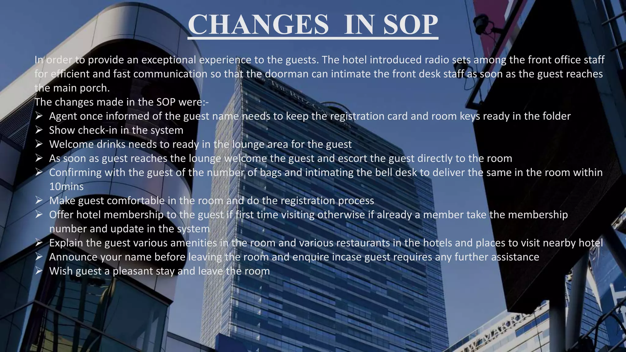 CHANGES IN SOP
In order to provide an exceptional experience to the guests. The hotel introduced radio sets among the front office staff
for efficient and fast communication so that the doorman can intimate the front desk staff as soon as the guest reaches
the main porch.
The changes made in the SOP were:-
 Agent once informed of the guest name needs to keep the registration card and room keys ready in the folder
 Show check-in in the system
 Welcome drinks needs to ready in the lounge area for the guest
 As soon as guest reaches the lounge welcome the guest and escort the guest directly to the room
 Confirming with the guest of the number of bags and intimating the bell desk to deliver the same in the room within
10mins
 Make guest comfortable in the room and do the registration process
 Offer hotel membership to the guest if first time visiting otherwise if already a member take the membership
number and update in the system
 Explain the guest various amenities in the room and various restaurants in the hotels and places to visit nearby hotel
 Announce your name before leaving the room and enquire incase guest requires any further assistance
 Wish guest a pleasant stay and leave the room
 