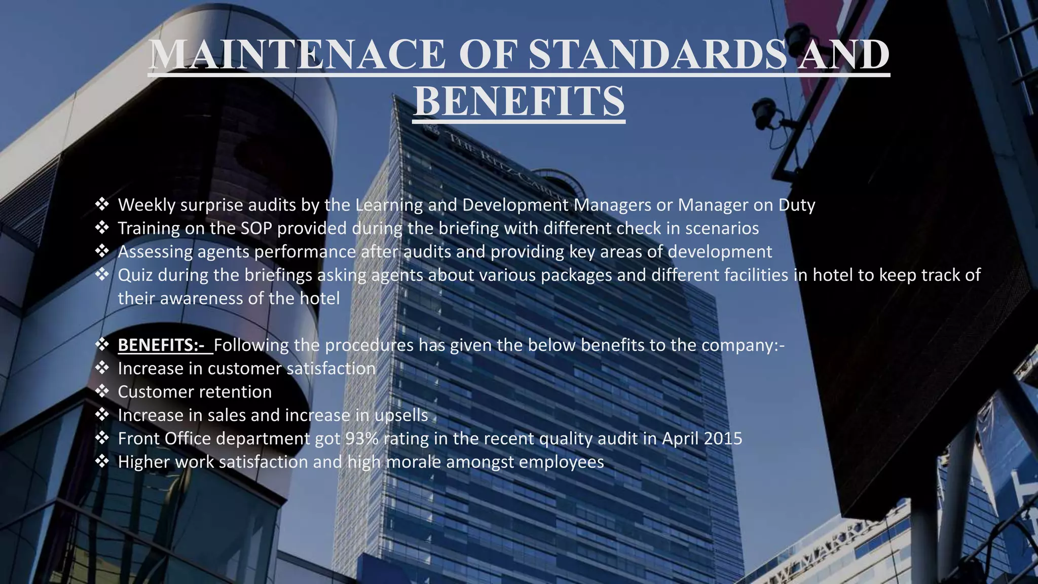 MAINTENACE OF STANDARDS AND
BENEFITS
 Weekly surprise audits by the Learning and Development Managers or Manager on Duty
 Training on the SOP provided during the briefing with different check in scenarios
 Assessing agents performance after audits and providing key areas of development
 Quiz during the briefings asking agents about various packages and different facilities in hotel to keep track of
their awareness of the hotel
 BENEFITS:- Following the procedures has given the below benefits to the company:-
 Increase in customer satisfaction
 Customer retention
 Increase in sales and increase in upsells
 Front Office department got 93% rating in the recent quality audit in April 2015
 Higher work satisfaction and high morale amongst employees
 