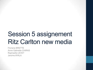 Session 5 assignement
Ritz Carlton new media
Floriane BRETTE
Anne Gabrielle CHIRAS
Raphaelle LEVET
Jerome AYALA
 