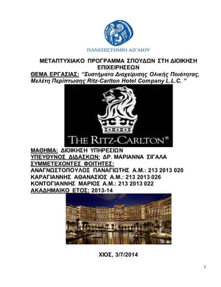 1
ΜΕΤΑΠΤΥΧΙΑΚΟ ΠΡΟΓΡΑΜΜΑ ΣΠΟΥΔΩΝ ΣΤΗ ΔΙΟΙΚΗΣΗ
ΕΠΙΧΕΙΡΗΣΕΩΝ
ΘΕΜΑ ΕΡΓΑΣΙΑΣ: “Συστήματα Διαχείρισης Ολικής Ποιότητας,
Μελέτη Περίπτωσης Ritz-Carlton Hotel Company L.L.C. ”
ΜΑΘΗΜΑ: ΔΙΟΙΚΗΣΗ ΥΠΗΡΕΣΙΩΝ
ΥΠΕΥΘΥΝΟΣ ΔΙΔΑΣΚΩΝ: ΔΡ. ΜΑΡΙΑΝΝΑ ΣΙΓΑΛΑ
ΣΥΜΜΕΤΕΧΟΝΤΕΣ ΦΟΙΤΗΤΕΣ:
ΑΝΑΓΝΩΣΤΟΠΟΥΛΟΣ ΠΑΝΑΓΙΩΤΗΣ Α.Μ.: 213 2013 020
ΚΑΡΑΓΙΑΝΝΗΣ ΑΘΑΝΑΣΙΟΣ Α.Μ.: 213 2013 026
ΚΟΝΤΟΓΙΑΝΝΗΣ ΜΑΡΙΟΣ Α.Μ.: 213 2013 022
ΑΚΑΔΗΜΑΙΚΟ ΕΤΟΣ: 2013-14
ΧΙΟΣ, 3/7/2014
 