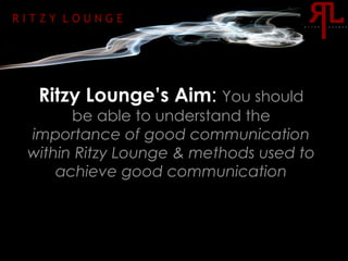Ritzy Lounge’s Aim :   You should be able to understand the  importance of good communication within Ritzy Lounge & methods used to achieve good communication R I T Z Y  L O U N G E 