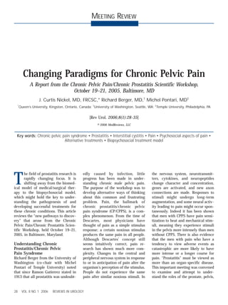 28 VOL. 8 NO. 1 2006 REVIEWS IN UROLOGY 
MEETING REVIEW 
Changing Paradigms for Chronic Pelvic Pain 
A Report from the Chronic Pelvic Pain/Chronic Prostatitis Scientific Workshop, 
October 19–21, 2005, Baltimore, MD 
J. Curtis Nickel, MD, FRCSC,* Richard Berger, MD,† Michel Pontari, MD‡ 
*Queen’s University, Kingston, Ontario, Canada; †University of Washington, Seattle, WA; ‡Temple University, Philadelphia, PA 
[Rev Urol. 2006;8(1):28-35] 
© 2006 MedReviews, LLC 
Key words: Chronic pelvic pain syndrome • Prostatitis • Interstitial cystitis • Pain • Psychosocial aspects of pain • 
Alternative treatments • Biopsychosocial treatment model 
The field of prostatitis research is 
rapidly changing focus. It is 
shifting away from the biomed-ical 
model of medical/surgical ther-apy 
to the biopsychosocial model, 
which might hold the key to under-standing 
the pathogenesis of and 
developing successful treatments for 
these chronic conditions. This article 
reviews the “new pathways to discov-ery” 
that arose from the Chronic 
Pelvic Pain/Chronic Prostatitis Scien-tific 
Workshop, held October 19–21, 
2005, in Baltimore, Maryland. 
Understanding Chronic 
Prostatitis/Chronic Pelvic 
Pain Syndrome 
Richard Berger from the University of 
Washington (co-chair with Michel 
Pontari of Temple University) noted 
that since Ramon Gutierrez stated in 
1913 that all prostatitis was undoubt-edly 
caused by infection, little 
progress has been made in under-standing 
chronic male pelvic pain. 
The purpose of the workshop was to 
develop alternative ways of thinking 
about this common and frustrating 
problem. Pain, the hallmark of 
chronic prostatitis/chronic pelvic 
pain syndrome (CP/CPPS), is a com-plex 
phenomenon. From the time of 
Descartes, most physicians have 
thought of pain as a simple stimulus 
response; a certain noxious stimulus 
produces the same pain in all people. 
Although Descartes’ concept still 
seems intuitively correct, pain re-search 
has shown much more com-plexity. 
Changes in the central and 
peripheral nervous system in response 
to or in anticipation of pain alter the 
organism’s perception of the stimulus. 
People do not experience the same 
pain after similar noxious stimuli. In 
the nervous system, neurotransmit-ters, 
cytokines, and neuropeptides 
change character and concentration, 
genes are activated, and new axon 
connections are made. Responses to 
stimuli might undergo long-term 
augmentation, and some neural activ-ity 
leading to pain might occur spon-taneously. 
Indeed it has been shown 
that men with CPPS have pain sensi-tization 
to heat and mechanical stim-uli, 
meaning they experience stimuli 
in the pelvis more intensely than men 
without CPPS. There is also evidence 
that the men with pain who have a 
tendency to view adverse events as 
catastrophic are more likely to have 
more intense or a longer course for 
pain. “Prostatitis” must be viewed as 
more than an organ-specific disease. 
This important meeting was convened 
to examine and attempt to under-stand 
the roles of the prostate, pelvis, 
 