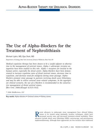 ALPHA-BLOCKER THERAPY FOR UROLOGICAL DISORDERS




The Use of Alpha-Blockers for the
Treatment of Nephrolithiasis
Michael Lipkin, MD, Ojas Shah, MD
Department of Urology, New York University School of Medicine, New York, NY

Medical expulsion therapy has been shown to be a useful adjunct to observa-
tion in the management of ureteral stones. Alpha-1-adrenergic receptor an-
tagonists have been studied in this role. Alpha-1 receptors are located in the
human ureter, especially the distal ureter. Alpha-blockers have been demon-
strated to increase expulsion rates of distal ureteral stones, decrease time to
expulsion, and decrease need for analgesia during stone passage. Alpha-
blockers promote stone passage in patients receiving shock wave lithotripsy,
and may be able to relieve ureteral stent–related symptoms. In the appropri-
ate clinical scenario, the use of -blockers is recommended in the conserva-
tive management of distal ureteral stones.
[Rev Urol. 2006;8(suppl 4):S35-S42]

© 2006 MedReviews, LLC

Key words: Alpha-blockers • Ureteral stones • Kidney stones




                                             R
                                                  ecent advances in endoscopic stone management have allowed kidney
                                                  stones to be treated using minimally invasive techniques, which have
                                                  increased success rates and decreased treatment-related morbidity. These
                                             advances include shock wave lithotripsy (SWL), ureteroscopy, and percutaneous
                                             nephrostolithotomy. Although these approaches are less invasive than traditional


                                                                               VOL. 8 SUPPL. 4 2006   REVIEWS IN UROLOGY   S35
 