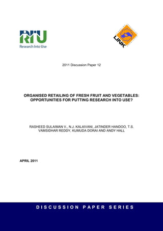 2011 Discussion Paper 12




  ORGANISED RETAILING OF FRESH FRUIT AND VEGETABLES:
    OPPORTUNITIES FOR PUTTING RESEARCH INTO USE?




     RASHEED SULAIMAN V., N.J. KALAIVANI, JATINDER HANDOO, T.S.
         VAMSIDHAR REDDY, KUMUDA DORAI AND ANDY HALL




APRIL 2011




         DISCUSSION                PAPER          SERIES
 