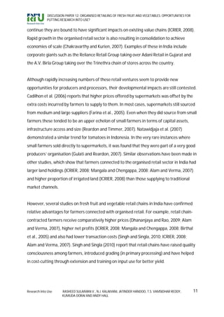 DISCUSSION PAPER 12: ORGANISED RETAILING OF FRESH FRUIT AND VEGETABLES: OPPORTUNITIES FOR
             PUTTING RESEARCH INTO USE?


continue they are bound to have significant impacts on existing value chains (ICRIER, 2008).
Rapid growth in the organised retail sector is also resulting in consolidation to achieve
economies of scale (Chakravarthy and Kurien, 2007). Examples of these in India include
corporate giants such as the Reliance Retail Group taking over Adani Retail in Gujarat and
the A.V. Birla Group taking over the Trinethra chain of stores across the country.


Although rapidly increasing numbers of these retail ventures seem to provide new
opportunities for producers and processors, their developmental impacts are still contested.
Cadilhon et al. (2006) reports that higher prices offered by supermarkets was offset by the
extra costs incurred by farmers to supply to them. In most cases, supermarkets still sourced
from medium and large suppliers (Farina et al., 2005). Even when they did source from small
farmers these tended to be an upper echelon of small farmers in terms of capital assets,
infrastructure access and size (Reardon and Timmer, 2007). Natawidjaja et al. (2007)
demonstrated a similar trend for tomatoes in Indonesia. In the very rare instances where
small farmers sold directly to supermarkets, it was found that they were part of a very good
producers’ organisation (Gulati and Reardon, 2007). Similar observations have been made in
other studies, which show that farmers connected to the organised retail sector in India had
larger land holdings (ICRIER, 2008; Mangala and Chengappa, 2008; Alam and Verma, 2007)
and higher proportion of irrigated land (ICRIER, 2008) than those supplying to traditional
market channels.


However, several studies on fresh fruit and vegetable retail chains in India have confirmed
relative advantages for farmers connected with organised retail. For example, retail chain-
contracted farmers receive comparatively higher prices (Dhananjaya and Rao, 2009; Alam
and Verma, 2007), higher net profits (ICRIER, 2008; Mangala and Chengappa, 2008; Birthal
et al., 2005) and also had lower transaction costs (Singh and Singla, 2010; ICRIER, 2008;
Alam and Verma, 2007). Singh and Singla (2010) report that retail chains have raised quality
consciousness among farmers, introduced grading (in primary processing) and have helped
in cost-cutting through extension and training on input use for better yield.




Research Into Use     RASHEED SULAIMAN V., N.J. KALAIVANI, JATINDER HANDOO, T.S. VAMSIDHAR REDDY,        11
                      KUMUDA DORAI AND ANDY HALL
 