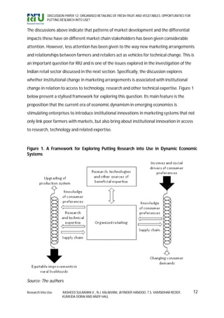 DISCUSSION PAPER 12: ORGANISED RETAILING OF FRESH FRUIT AND VEGETABLES: OPPORTUNITIES FOR
             PUTTING RESEARCH INTO USE?


The discussions above indicate that patterns of market development and the differential
impacts these have on different market chain stakeholders has been given considerable
attention. However, less attention has been given to the way new marketing arrangements
and relationships between farmers and retailers act as vehicles for technical change. This is
an important question for RIU and is one of the issues explored in the investigation of the
Indian retail sector discussed in the next section. Specifically, the discussion explores
whether institutional change in marketing arrangements is associated with institutional
change in relation to access to technology, research and other technical expertise. Figure 1
below present a stylised framework for exploring this question. Its main feature is the
proposition that the current era of economic dynamism in emerging economies is
stimulating enterprises to introduce institutional innovations in marketing systems that not
only link poor farmers with markets, but also bring about institutional innovation in access
to research, technology and related expertise.



Figure 1. A Framework for Exploring Putting Research into Use in Dynamic Economic
Systems




Source: The authors

Research Into Use     RASHEED SULAIMAN V., N.J. KALAIVANI, JATINDER HANDOO, T.S. VAMSIDHAR REDDY,        12
                      KUMUDA DORAI AND ANDY HALL
 