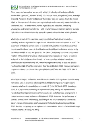 DISCUSSION PAPER 12: ORGANISED RETAILING OF FRESH FRUIT AND VEGETABLES: OPPORTUNITIES FOR
             PUTTING RESEARCH INTO USE?


Other corporate houses that are currently active in the food retail landscape of India
include: RPG (Spencers’), Reliance (Fresh), ITC (Choupal Fresh), Aditya Birla (More), Heritage
(Fresh@), Pantaloon Retail (Food Bazaar), Bharti (Easy Day) and Express Retail (Big Apple).
Much of the expansion in food and grocery retailing in India is currently concentrated in the
southern states — in and around Chennai, Hyderabad and Bangalore. Increasing
urbanisation and rising income levels — with resultant changes in dietary patterns towards
high-value commodities — have also sparked corporate interest in food retailing in India.


What is the impact of this expanding corporate retailing of agricultural products —
especially fruit and vegetables — on producers, intermediaries and consumers in India? The
evidence is limited and opinion seems to be divided. Much of the focus of discussion has
been around livelihood losses of street hawkers and neighbourhood stores, who currently
sell more than 98% of food and groceries. The ICRIER (2008) study found that unorganised
retailers in the vicinity of organised retailers experienced a decline in volume of business
and profit in the initial years after the entry of large organised retailers. Impacts are
expected to be larger in the long run, “when the organised retailing of food and grocery
reaches at least 25-30% of the total sales” (Reardon and Gulati, 2008). However, consumers
do gain from low prices offered through organised retail (Gaiha and Thapa, 2007; ICRIER,
2008).


With regard to impact on farmers, available evidence varies from significant benefits arising
from direct sales to organised retailers (ICRIER, 2008) to no impact as “corporates are
procuring only from the mandis (produce markets)” (India FDI Watch, 2007; Navadanya,
2007). A study on contract farming arrangements in dairy, poultry and vegetables has
reported significant gains in income of farmers who are part of contract arrangements in
comparison to non-contract farmers (Birthal et al., 2005). However, the performance of
contract farming varies considerably, depending on the nature and type of contracting
agency, nature of technology, crop/produce and the local and national context (Singh,
2007). Another study citing global experiences points to lower prices for farmers when large
retailers purchase in bulk (CPA, 2007).



Research Into Use     RASHEED SULAIMAN V., N.J. KALAIVANI, JATINDER HANDOO, T.S. VAMSIDHAR REDDY,        14
                      KUMUDA DORAI AND ANDY HALL
 