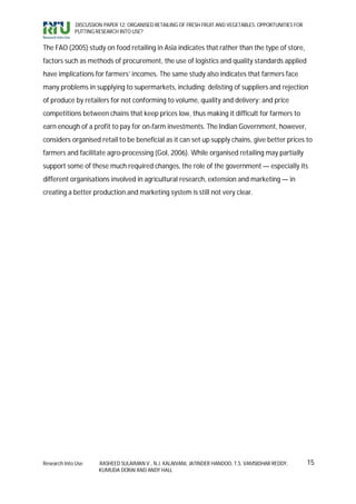 DISCUSSION PAPER 12: ORGANISED RETAILING OF FRESH FRUIT AND VEGETABLES: OPPORTUNITIES FOR
             PUTTING RESEARCH INTO USE?


The FAO (2005) study on food retailing in Asia indicates that rather than the type of store,
factors such as methods of procurement, the use of logistics and quality standards applied
have implications for farmers’ incomes. The same study also indicates that farmers face
many problems in supplying to supermarkets, including: delisting of suppliers and rejection
of produce by retailers for not conforming to volume, quality and delivery; and price
competitions between chains that keep prices low, thus making it difficult for farmers to
earn enough of a profit to pay for on-farm investments. The Indian Government, however,
considers organised retail to be beneficial as it can set up supply chains, give better prices to
farmers and facilitate agro-processing (GoI, 2006). While organised retailing may partially
support some of these much required changes, the role of the government — especially its
different organisations involved in agricultural research, extension and marketing — in
creating a better production and marketing system is still not very clear.




Research Into Use     RASHEED SULAIMAN V., N.J. KALAIVANI, JATINDER HANDOO, T.S. VAMSIDHAR REDDY,        15
                      KUMUDA DORAI AND ANDY HALL
 