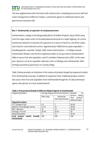 DISCUSSION PAPER 12: ORGANISED RETAILING OF FRESH FRUIT AND VEGETABLES: OPPORTUNITIES FOR
             PUTTING RESEARCH INTO USE?


This was supplemented with interviews with related actors, including procurement staff and
senior management of different retailers, commission agents in traditional markets and
government extension staff.



Box 1: Vontimamidi, an epicentre of retail procurement

Vontimamidi is a village in the Rangareddy district of Andhra Pradesh, about 40 Km away
from the major urban centre of Secunderabad and located on a major highway. Its central
location has allowed it to become the epicentre of a cluster of farms in a 30-40 km radius,
and a hub for retail collection centres. Approximately 14000 farmers grow vegetables —
including gourds, cucumber, brinjal, chillis, beans and tomatoes — in villages around
Vontimamidi. Reliance was the first organised retailer to set up a hub in Vontimamidi in
2006 to source fruit and vegetables, and ITC and More followed suit in 2007. In the same
year, Spencers set up its vegetable collection centre at Mulugu near Vontimamidi, while
Heritage launched its pack house in a nearby village.


Table 2 below provides an indication of the volume of produce bought by organised retailers
from Vontimamidi every day. In addition to organised retail, traditional produce markets
also source their fruit and vegetables from Vontimamidi through the 75-odd commission
agents who operate at a local mandi (market).


Table 2: Procurement Details of Different Market Agents at Vontimamidi
Organised Retailers                      Average daily procurement (tonnes)  Number        of
                                                                             farmers selling
                                         Other days            Weekends
                                                                             their produce
                                                           (Saturday/Sunday)
                                                                             (daily average)
Organised retailers
ITC- Choupal Fresh                       4-5               7                      30-50
Reliance Fresh (Ranger Farms)            13-14             16                     30-50
RPG –Spencers                            10                12                     25-30
Heritage- @ Fresh                        26-30             42-45                  50
Aditya Birla-More                        7                 17                     35-40
Local produce market (mandi),            300               300                    500
Vontimamidi




Research Into Use     RASHEED SULAIMAN V., N.J. KALAIVANI, JATINDER HANDOO, T.S. VAMSIDHAR REDDY,        17
                      KUMUDA DORAI AND ANDY HALL
 