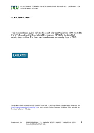 DISCUSSION PAPER 12: ORGANISED RETAILING OF FRESH FRUIT AND VEGETABLES: OPPORTUNITIES FOR
              PUTTING RESEARCH INTO USE?




ACKNOWLEDGMENT




This document is an output from the Research Into Use Programme (RIU) funded by
the UK’s Department for International Development (DFID) for the benefit of
developing countries. The views expressed are not necessarily those of DFID.




This work is licensed under the Creative Commons Attribution 3.0 Unported License. To view a copy of this license, visit
http://creativecommons.org/licenses/by/3.0/ or send a letter to Creative Commons, 171 Second Street, Suite 300, San
Francisco, California, 94105, USA




Research Into Use        RASHEED SULAIMAN V., N.J. KALAIVANI, JATINDER HANDOO, T.S. VAMSIDHAR REDDY,                       2
                         KUMUDA DORAI AND ANDY HALL
 