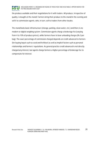 DISCUSSION PAPER 12: ORGANISED RETAILING OF FRESH FRUIT AND VEGETABLES: OPPORTUNITIES FOR
             PUTTING RESEARCH INTO USE?


the produce available and their negotiations for it with traders. All produce, irrespective of
quality, is bought at the mandi. Farmers bring their produce to the mandi in the evening and
sell it to commission agents, who, in turn, sell to traders from other locales.


The mandi lacks basic infrastructure (storage, parking, clean water, etc.) and there is no
modern or digital weighing system. Commission agents charge a brokerage fee (varying
from 4 to 10% of produce prices), while farmers have to bear unloading charges (Rs 2 per
bag). The exact percentage of commission charged depends on credit advanced to farmers
(for buying inputs such as seed and fertiliser) as well as implicit factors such as personal
relationships and farmers’ reputations. As general practice credit advanced is not directly
charged any interest, but agents charge farmers a higher percentage of brokerage fee to
compensate for interest.




Research Into Use     RASHEED SULAIMAN V., N.J. KALAIVANI, JATINDER HANDOO, T.S. VAMSIDHAR REDDY,        20
                      KUMUDA DORAI AND ANDY HALL
 