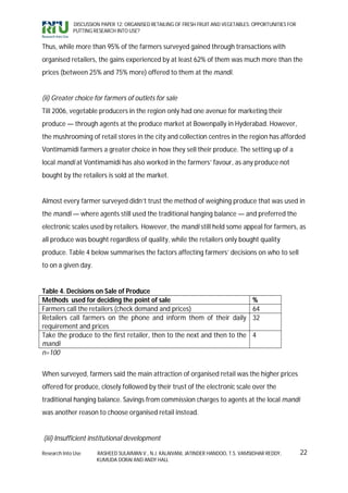 DISCUSSION PAPER 12: ORGANISED RETAILING OF FRESH FRUIT AND VEGETABLES: OPPORTUNITIES FOR
             PUTTING RESEARCH INTO USE?


Thus, while more than 95% of the farmers surveyed gained through transactions with
organised retailers, the gains experienced by at least 62% of them was much more than the
prices (between 25% and 75% more) offered to them at the mandi.


(ii) Greater choice for farmers of outlets for sale
Till 2006, vegetable producers in the region only had one avenue for marketing their
produce — through agents at the produce market at Bowenpally in Hyderabad. However,
the mushrooming of retail stores in the city and collection centres in the region has afforded
Vontimamidi farmers a greater choice in how they sell their produce. The setting up of a
local mandi at Vontimamidi has also worked in the farmers’ favour, as any produce not
bought by the retailers is sold at the market.


Almost every farmer surveyed didn’t trust the method of weighing produce that was used in
the mandi — where agents still used the traditional hanging balance — and preferred the
electronic scales used by retailers. However, the mandi still held some appeal for farmers, as
all produce was bought regardless of quality, while the retailers only bought quality
produce. Table 4 below summarises the factors affecting farmers’ decisions on who to sell
to on a given day.


Table 4. Decisions on Sale of Produce
Methods used for deciding the point of sale                                          %
Farmers call the retailers (check demand and prices)                                 64
Retailers call farmers on the phone and inform them of their daily                   32
requirement and prices
Take the produce to the first retailer, then to the next and then to the             4
mandi
n=100


When surveyed, farmers said the main attraction of organised retail was the higher prices
offered for produce, closely followed by their trust of the electronic scale over the
traditional hanging balance. Savings from commission charges to agents at the local mandi
was another reason to choose organised retail instead.


(iii) Insufficient institutional development

Research Into Use     RASHEED SULAIMAN V., N.J. KALAIVANI, JATINDER HANDOO, T.S. VAMSIDHAR REDDY,        22
                      KUMUDA DORAI AND ANDY HALL
 