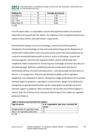 DISCUSSION PAPER 12: ORGANISED RETAILING OF FRESH FRUIT AND VEGETABLES: OPPORTUNITIES FOR
             PUTTING RESEARCH INTO USE?


Holding size                         %             Average area [acres]
Less than 2.5                        31                   1.78
2.5- 5.0                             34                   3.88
5.0 – 10.0                           21                   8.28
More than 10                         14                  18.86
n=100


From the above table, it is reasonable to assume that organised retailers are not biased
toward farms of any particular size. Rather, the emphasis is more on quality and preference
is given to those farmers who fulfil retailers’ requirements.


(iv) Institutional changes in access to technology, research and technical expertise
Introduction of new knowledge on improved seeds and farming practices, deployment of
trained staff to advise farmers and a new procurement system that values quality have all
resulted in incremental improvements to farmers’ access to technology, research and
technical expertise. Out of the five organised retailers, only ITC and Heritage have
established reliable mechanisms for transferring new technologies to farmers (See Box 2 on
the following page). Both have established production and demonstration plots in
Vontimamidi and have recruited trained personnel — who also provide technical advice to
farmers — to manage them. They have also distributed sample seeds of vegetables
(supplied by seed companies) to farmers. Heritage has a bigger professional team to provide
technical support to producers, especially its ‘custom farmers’. Ranger Farms (Reliance) is
managed by an agricultural professional, but the company does not provide any formal
extension support to producers. More and Spencers do not offer any technical support to
farmers. Only 15% of farmers have received any kind of advice from retailers on vegetable
production (Table 6).


Table 6. Services received from the retailers
Type of service                        % of respondents who have received the
                                       service
Sample packet of vegetable seeds       12
Advice on vegetable production         15
N=100




Research Into Use     RASHEED SULAIMAN V., N.J. KALAIVANI, JATINDER HANDOO, T.S. VAMSIDHAR REDDY,        24
                      KUMUDA DORAI AND ANDY HALL
 