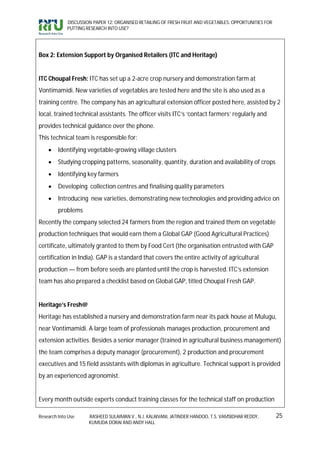 DISCUSSION PAPER 12: ORGANISED RETAILING OF FRESH FRUIT AND VEGETABLES: OPPORTUNITIES FOR
             PUTTING RESEARCH INTO USE?




Box 2: Extension Support by Organised Retailers (ITC and Heritage)


ITC Choupal Fresh: ITC has set up a 2-acre crop nursery and demonstration farm at
Vontimamidi. New varieties of vegetables are tested here and the site is also used as a
training centre. The company has an agricultural extension officer posted here, assisted by 2
local, trained technical assistants. The officer visits ITC’s ‘contact farmers’ regularly and
provides technical guidance over the phone.
This technical team is responsible for:
        Identifying vegetable-growing village clusters
        Studying cropping patterns, seasonality, quantity, duration and availability of crops
        Identifying key farmers
        Developing collection centres and finalising quality parameters
        Introducing new varieties, demonstrating new technologies and providing advice on
         problems
Recently the company selected 24 farmers from the region and trained them on vegetable
production techniques that would earn them a Global GAP (Good Agricultural Practices)
certificate, ultimately granted to them by Food Cert (the organisation entrusted with GAP
certification in India). GAP is a standard that covers the entire activity of agricultural
production — from before seeds are planted until the crop is harvested. ITC’s extension
team has also prepared a checklist based on Global GAP, titled Choupal Fresh GAP.


Heritage’s Fresh@
Heritage has established a nursery and demonstration farm near its pack house at Mulugu,
near Vontimamidi. A large team of professionals manages production, procurement and
extension activities. Besides a senior manager (trained in agricultural business management)
the team comprises a deputy manager (procurement), 2 production and procurement
executives and 15 field assistants with diplomas in agriculture. Technical support is provided
by an experienced agronomist.


Every month outside experts conduct training classes for the technical staff on production

Research Into Use     RASHEED SULAIMAN V., N.J. KALAIVANI, JATINDER HANDOO, T.S. VAMSIDHAR REDDY,        25
                      KUMUDA DORAI AND ANDY HALL
 