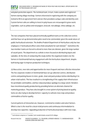 DISCUSSION PAPER 12: ORGANISED RETAILING OF FRESH FRUIT AND VEGETABLES: OPPORTUNITIES FOR
                PUTTING RESEARCH INTO USE?


and plant protection aspects. The technical team, in turn, trains custom and registered
farmers during village meetings. Farmers interested in registering with the company are
invited to fill in an agreement form and are then provided a unique code and identity card.
Custom farmers who are willing to invest in poly houses are encouraged to grow exotic
vegetables, such as yellow and red peppers, broccoli, red cabbage, china cabbage, etc.



.
The two companies that have placed technically-qualified teams at the collection centres
and that have set up demonstration plots need to be commended, given the weak nature of
public horticultural extension. The Andhra Pradesh Department of Horticulture only has two
employees (1 horticultural officer and a field consultant) for each division11. Sometimes the
two-member teams are forced to attend to more than one division, given the large number
of vacant posts. The department as a whole is more focused on distributing inputs and
subsidies. At the time of conducting this study neither the organised retailers nor the
farmers in Vontimamidi had any engagement with the horticulture department, despite
both being eager to improve production techniques.


(v) New actors, new roles and opportunities for more frequent and more effective interaction
The five corporate retailers in Vontimamidi have set up collection centres, distribution
centres and packing houses to store, grade, clean and pack produce before distributing it to
urban retail outlets. This has resulted in a strengthening of the supply chain infrastructure
for perishable commodities, and has reduced produce spoilage to a large extent. Retailers
have incentivised quality production by providing farmers an alternate channel for
marketing produce. They have also brought in a new system of pricing based on quality.
Some are also trying to develop farmers’ capacity to cultivate new crops and produce
commodities of better quality.


Current patterns of interaction are, however, restricted to retailers and select farmers.
What is clear is the need for a local retail presence and continuous intermediation to
develop new capacities. Upgrading production of horticultural produce with new crops,

11
     Each division comprises 6-7 mandals. Each mandal includes around 30-35 villages.

Research Into Use          RASHEED SULAIMAN V., N.J. KALAIVANI, JATINDER HANDOO, T.S. VAMSIDHAR REDDY,      26
                           KUMUDA DORAI AND ANDY HALL
 