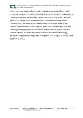 DISCUSSION PAPER 12: ORGANISED RETAILING OF FRESH FRUIT AND VEGETABLES: OPPORTUNITIES FOR
             PUTTING RESEARCH INTO USE?


better varieties and adoption of better quality standards would need a different kind of
extension system in place. The state horticultural department and research stations working
on vegetables and fruit could learn a lot from the experience of some retailers, such as ITC
and Heritage, who are currently experimenting with new models of support for their
preferred farmers. The importance of problem-solving advice, regular field visits and
continuous intermediation for producing better quality produce is increasingly clear. A lot
could be gained by forging effective partnerships between different agencies involved in
research, extension and marketing. Without an effective mechanism for technology
development and promotion, the potential offered by the entry of organised retailing would
be difficult to achieve.




Research Into Use     RASHEED SULAIMAN V., N.J. KALAIVANI, JATINDER HANDOO, T.S. VAMSIDHAR REDDY,        27
                      KUMUDA DORAI AND ANDY HALL
 