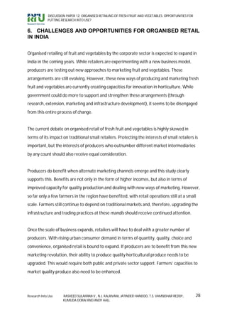 DISCUSSION PAPER 12: ORGANISED RETAILING OF FRESH FRUIT AND VEGETABLES: OPPORTUNITIES FOR
             PUTTING RESEARCH INTO USE?


6. CHALLENGES AND OPPORTUNITIES FOR ORGANISED RETAIL
IN INDIA


Organised retailing of fruit and vegetables by the corporate sector is expected to expand in
India in the coming years. While retailers are experimenting with a new business model,
producers are testing out new approaches to marketing fruit and vegetables. These
arrangements are still evolving. However, these new ways of producing and marketing fresh
fruit and vegetables are currently creating capacities for innovation in horticulture. While
government could do more to support and strengthen these arrangements (through
research, extension, marketing and infrastructure development), it seems to be disengaged
from this entire process of change.


The current debate on organised retail of fresh fruit and vegetables is highly skewed in
terms of its impact on traditional small retailers. Protecting the interests of small retailers is
important, but the interests of producers who outnumber different market intermediaries
by any count should also receive equal consideration.


Producers do benefit when alternate marketing channels emerge and this study clearly
supports this. Benefits are not only in the form of higher incomes, but also in terms of
improved capacity for quality production and dealing with new ways of marketing. However,
so far only a few farmers in the region have benefited, with retail operations still at a small
scale. Farmers still continue to depend on traditional markets and, therefore, upgrading the
infrastructure and trading practices at these mandis should receive continued attention.


Once the scale of business expands, retailers will have to deal with a greater number of
producers. With rising urban consumer demand in terms of quantity, quality, choice and
convenience, organised retail is bound to expand. If producers are to benefit from this new
marketing revolution, their ability to produce quality horticultural produce needs to be
upgraded. This would require both public and private sector support. Farmers’ capacities to
market quality produce also need to be enhanced.




Research Into Use     RASHEED SULAIMAN V., N.J. KALAIVANI, JATINDER HANDOO, T.S. VAMSIDHAR REDDY,        28
                      KUMUDA DORAI AND ANDY HALL
 