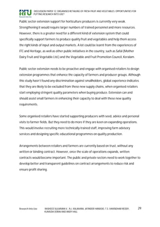 DISCUSSION PAPER 12: ORGANISED RETAILING OF FRESH FRUIT AND VEGETABLES: OPPORTUNITIES FOR
             PUTTING RESEARCH INTO USE?


Public sector extension support for horticulture producers is currently very weak.
Strengthening it would require larger numbers of trained personnel and more resources.
However, there is a greater need for a different kind of extension system that could
specifically support farmers to produce quality fruit and vegetables and help them access
the right kinds of input and output markets. A lot could be learnt from the experiences of
ITC and Heritage, as well as other public initiatives in the country, such as Safal (Mother
Dairy Fruit and Vegetable Ltd.) and the Vegetable and Fruit Promotion Council, Keralam.


Public sector extension needs to be proactive and engage with organised retailers to design
extension programmes that enhance the capacity of farmers and producer groups. Although
this study hasn’t found any discrimination against smallholders, global experience indicates
that they are likely to be excluded from these new supply chains, when organised retailers
start employing stringent quality parameters when buying produce. Extension can and
should assist small farmers in enhancing their capacity to deal with these new quality
requirements.


Some organised retailers have started supporting producers with seed, advice and personal
visits to farmer fields. But they need to do more if they are keen on expanding operations.
This would involve recruiting more technically-trained staff, improving farm advisory
services and designing specific educational programmes on quality production.


Arrangements between retailers and farmers are currently based on trust, without any
written or binding contract. However, once the scale of operations expands, written
contracts would become important. The public and private sectors need to work together to
develop better and transparent guidelines on contract arrangements to reduce risk and
ensure profit sharing.




Research Into Use     RASHEED SULAIMAN V., N.J. KALAIVANI, JATINDER HANDOO, T.S. VAMSIDHAR REDDY,        29
                      KUMUDA DORAI AND ANDY HALL
 