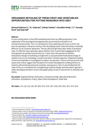 DISCUSSION PAPER 12: ORGANISED RETAILING OF FRESH FRUIT AND VEGETABLES: OPPORTUNITIES FOR
              PUTTING RESEARCH INTO USE?




ORGANISED RETAILING OF FRESH FRUIT AND VEGETABLES:
OPPORTUNITIES FOR PUTTING RESEARCH INTO USE?


Rasheed Sulaiman V.1, N.J. Kalaivani2, Jatinder Handoo3, Vamsidhar Reddy, T.S.4, Kumuda
Dorai5 and Andy Hall6


Abstract
A cross-cutting theme in the DFID-funded Research into Use (RIU) programme is the
exploration of the developmental opportunities presented by new patterns of
entrepreneurial activity. This is an exciting time to be exploring such issues as there has
been an upswing in enterprise activity in the developing world, characterised by a markedly
different era of economic dynamism. This has affected agri-food value chains in profound
ways. For RIU this raises questions about whether there is potential to piggyback on this
new dynamic for putting research into use. It also raises the question of whether
institutional change in marketing arrangements is associated with institutional change in
relation to access to technology, research and other technical expertise. Organised retailing
of fruit and vegetables is investigated to explore this question. A farm-level survey and retail
outlet-level review suggest that this pattern of market development is linking farmers to
markets with promising social and economic consequences. But it is also finding that the
value of this as a mechanism for strengthening technical change and innovation capacity is
under-developed and that it is here that public policy needs to concentrate its attention and
efforts.

Key words: Organised Retail, Horticulture, Entrepreneurship, Agricultural Research,
Innovation, Development, Policy, Value Chain Development, South Asia,


JEL Codes: L14, L26, L32, L66, N5, N55, O13, O19, O31, O32, O33, O53, Q12, Q13, Q16




RIU DISCUSSION PAPER SERIES




1
  Head of Asia Research, RIU CRT, rasheed@innovationstudies.org
2
  Research Fellow, Centre for Research on Innovation and Science Policy (CRISP), njkalaivani@gmail.com
3
  Social Performance Analyst, Microfinance Information Exchange (MIX), jatinhandoo@gmail.com
4
  Research Fellow, RIU, vamsidhar.reddy@innovationstudies.org
5
  Research Fellow, LINK, kumuda.dorai@innovationstudies.org
6
  Head of the RIU Central Research Team (CRT), Director of LINK Ltd. and visiting professor, Department of Development
Policy and Practice, Open University, UK, andy.hall@innovationstudies.org

Research Into Use        RASHEED SULAIMAN V., N.J. KALAIVANI, JATINDER HANDOO, T.S. VAMSIDHAR REDDY,                     3
                         KUMUDA DORAI AND ANDY HALL
 
