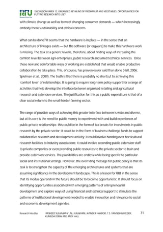DISCUSSION PAPER 12: ORGANISED RETAILING OF FRESH FRUIT AND VEGETABLES: OPPORTUNITIES FOR
             PUTTING RESEARCH INTO USE?


with climate change as well as to meet changing consumer demands — which increasingly
embody these sustainability and ethical concerns.


What can be done? It seems that the hardware is in place — in the sense that an
architecture of linkages exists — but the software (or orgware) to make this hardware work
is missing. The task at a generic level is, therefore, about finding ways of increasing the
comfort level between agri-enterprises, public research and allied technical services. Once
these new and comfortable ways of working are established that would enable productive
collaboration to take place. This, of course, has proven easier said than done (Hall, 2006;
Spielman et al., 2009). The truth is that there is probably no shortcut to achieving this
‘comfort level’ of relationships. It is going to require long-term policy support for a range of
activities that help develop the interface between organised retailing and agricultural
research and extension services. The justification for this as a public expenditure is that of a
clear social return to the small-holder farming sector.


The range of possible ways of achieving this greater interface between is wide and diverse,
but at its core is the need for public money to experiment with and build experiences of
public-private relationships: this could be in the form of tax breaks for investments in public
research by the private sector; it could be in the form of business challenge funds to support
collaborative research and development activity; it could involve handing over horticultural
research facilities to industry associations; it could involve seconding public extension staff
to private companies or even providing public resources to the private sector to train and
provide extension services. The possibilities are endless while being specific to particular
social and institutional settings. However, the overriding message for public policy is that its
task is to strengthen the capacity of the emerging architectures and systems that are
assuming significance in the development landscape. This is a lesson for RIU in the sense
that its modus operandi in the future should be to become opportunistic. It should focus on
identifying opportunities associated with emerging patterns of entrepreneurial
development and explore ways of using financial and technical support to stimulate the
patterns of institutional development needed to enable innovation and relevance to social
and economic development agendas.

Research Into Use     RASHEED SULAIMAN V., N.J. KALAIVANI, JATINDER HANDOO, T.S. VAMSIDHAR REDDY,        31
                      KUMUDA DORAI AND ANDY HALL
 