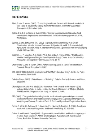 DISCUSSION PAPER 12: ORGANISED RETAILING OF FRESH FRUIT AND VEGETABLES: OPPORTUNITIES FOR
             PUTTING RESEARCH INTO USE?




REFERENCES

Alam, G. and D. Verma (2007). “Connecting small-scale farmers with dynamic markets: A
     case study of a successful supply chain in Uttarakhand”. Centre for Sustainable
     Development, Dehradun, India.

Birthal, P.S., P.K. Joshi and A. Gulati (2005). “Vertical co-ordination in high-value food
      commodities: Implications for smallholders”. MTID discussion paper no. 85, IFPRI,
      Washington.

Byerlee, D. and. Echeverría, R.G. (2002). “Agricultural Research Policy in an Era of
      Privatization: Introduction and Overview”. In Byerlee, D. and R.G. Echeverria (eds)
      Agricultural Research Policy in an Era of Privatization: Experiences from the Developing
      World. CABI, pp. 300.

Cadilhon J.J., P. Moustier, N.D. Poole, P.T.G. Tam and A.P. Fearne (2006): “Traditional vs.
      Modern Food Systems? Insights from Vegetable Supply Chains to Ho Chi Minh City
      (Vietnam)”, Development Policy Review, 24(1), 31-49.

Chakravarty, C., and B. Kurian. (2007). “Bharti eyes Big Apple as starter for retail feast“.
     Economic Times. December 24, 2007.

CPA (2007) “FDI in Retail-III, Implications of Wal Mart’s Backdoor Entry”, Centre for Policy
     Alternatives, New Delhi.

Deloitte-Stores (2007). “Global Powers of Retailing”. Deloitte Touche Tohmatsu and Stores
      Magazine.

Dhananjaya, B.N. and A.U. Rao (2009). “Namdhari Fresh Limited” in M. Harper’s (Ed.)
    Inclusive Value chains in India – Linking the Smallest Producers ot Modern Markets,
    World Scientific, Singapore, Case study 1, Chapter 3, 26-41.

FAO (2005). “Changes in food retailing in Asia: Implication of supermarket procurement
     practices for farmers and traditional marketing systems”, Agricultural Management,
     Marketing and Finance Occasional Paper 8, Food and Agricultural Organisation: Rome,

Farina, E. M. M. Q., Gutman, G. E., Lavarello, P. J., Nunes, R., Reardon, T. (2005). Private and
      public milk standards in Argentina and Brazil. Food Policy, 30: 302–315.

Gaiha, R. and Ganesh Thapa (2007). “Supermarkets, small holders and livelihoods prospects
     in select Asian countries”, ASARC Working Paper, Australia South Asia Research
     Centre, Australian National University, Canberra.




Research Into Use     RASHEED SULAIMAN V., N.J. KALAIVANI, JATINDER HANDOO, T.S. VAMSIDHAR REDDY,        32
                      KUMUDA DORAI AND ANDY HALL
 