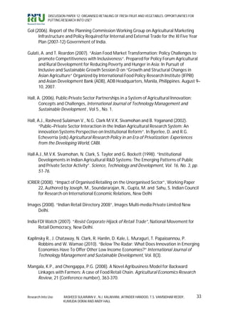 DISCUSSION PAPER 12: ORGANISED RETAILING OF FRESH FRUIT AND VEGETABLES: OPPORTUNITIES FOR
             PUTTING RESEARCH INTO USE?


GoI (2006). Report of the Planning Commission Working Group on Agricultural Marketing
      Infrastructure and Policy Required for Internal and External Trade for the XI Five Year
      Plan (2007-12) Government of India.

Gulati, A. and T. Reardon (2007). “Asian Food Market Transformation: Policy Challenges to
      promote Competitiveness with Inclusiveness“. Prepared for Policy Forum Agricultural
      and Rural Development for Reducing Poverty and Hunger in Asia: In Pursuit of
      Inclusive and Sustainable Growth Session D on “Growth and Structural Changes in
      Asian Agriculture” Organized by International Food Policy Research Institute (IFPRI)
      and Asian Development Bank (ADB), ADB Headquarters, Manila, Philippines. August 9–
      10, 2007.

Hall, A. (2006). Public-Private Sector Partnerships in a System of Agricultural Innovation:
       Concepts and Challenges, International Journal of Technology Management and
       Sustainable Development , Vol 5., No. 1.

Hall, A.J., Rasheed Sulaiman V., N.G. Clark M.V.K. Sivamohan and B. Yoganand (2002).
       “Public–Private Sector Interaction in the Indian Agricultural Research System: An
       innovation Systems Perspective on Institutional Reform”. In Byerlee, D. and R.G.
       Echeverria (eds) Agricultural Research Policy in an Era of Privatization: Experiences
       from the Developing World, CABI.

Hall A.J., M.V.K. Sivamohan, N. Clark, S. Taylor and G. Bockett (1998). “Institutional
      Developments in Indian Agricultural R&D Systems: The Emerging Patterns of Public
      and Private Sector Activity”. Science, Technology and Development, Vol. 16, No. 3, pp.
      51-76.

ICRIER (2008). “Impact of Organised Retailing on the Unorganised Sector”, Working Paper
     22, Authored by Joseph, M., Soundararajan, N., Gupta, M. and Sahu, S. Indian Council
     for Research on International Economic Relations, New Delhi

Images (2008). “Indian Retail Directory 2008”, Images Multi-media Private Limited New
     Delhi.

India FDI Watch (2007). “Resist Corporate Hijack of Retail Trade”, National Movement for
      Retail Democracy, New Delhi.

Kaplinsky R., J. Chataway, N. Clark, R. Hanlin, D. Kale, L. Muraguri, T. Papaioannou, P.
      Robbins and W. Wamae (2010). “Below The Radar: What Does Innovation in Emerging
      Economies Have To Offer Other Low Income Economies?” International Journal of
      Technology Management and Sustainable Development, Vol. 8(3).

Mangala, K.P., and Chengappa, P.G. (2008). A Novel Agribusiness Model for Backward
    Linkages with Farmers: A case of Food Retail Chain. Agricultural Economics Research
    Review, 21 (Conference number), 363-370.



Research Into Use     RASHEED SULAIMAN V., N.J. KALAIVANI, JATINDER HANDOO, T.S. VAMSIDHAR REDDY,        33
                      KUMUDA DORAI AND ANDY HALL
 