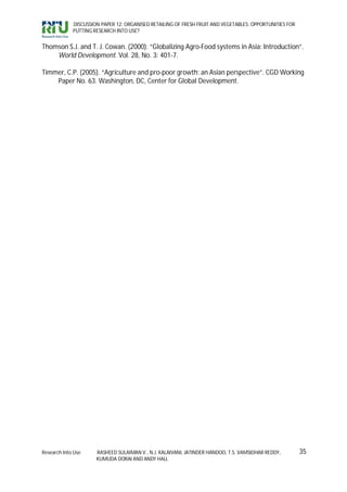 DISCUSSION PAPER 12: ORGANISED RETAILING OF FRESH FRUIT AND VEGETABLES: OPPORTUNITIES FOR
             PUTTING RESEARCH INTO USE?


Thomson S.J. and T. J. Cowan. (2000). “Globalizing Agro-Food systems in Asia: Introduction”.
    World Development. Vol. 28, No. 3: 401-7.

Timmer, C.P. (2005). “Agriculture and pro-poor growth: an Asian perspective”. CGD Working
    Paper No. 63. Washington, DC, Center for Global Development.




Research Into Use     RASHEED SULAIMAN V., N.J. KALAIVANI, JATINDER HANDOO, T.S. VAMSIDHAR REDDY,        35
                      KUMUDA DORAI AND ANDY HALL
 