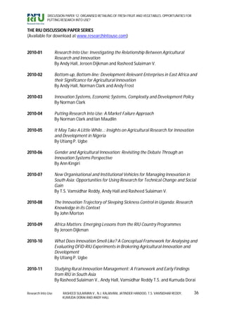 DISCUSSION PAPER 12: ORGANISED RETAILING OF FRESH FRUIT AND VEGETABLES: OPPORTUNITIES FOR
             PUTTING RESEARCH INTO USE?


THE RIU DISCUSSION PAPER SERIES
(Available for download at www.researchintouse.com)


2010-01             Research Into Use: Investigating the Relationship Between Agricultural
                    Research and Innovation
                    By Andy Hall, Jeroen Dijkman and Rasheed Sulaiman V.

2010-02             Bottom-up, Bottom-line: Development-Relevant Enterprises in East Africa and
                    their Significance for Agricultural Innovation
                    By Andy Hall, Norman Clark and Andy Frost

2010-03             Innovation Systems, Economic Systems, Complexity and Development Policy
                    By Norman Clark

2010-04             Putting Research Into Use: A Market Failure Approach
                    By Norman Clark and Ian Maudlin

2010-05             It May Take A Little While..: Insights on Agricultural Research for Innovation
                    and Development in Nigeria
                    By Utiang P. Ugbe

2010-06             Gender and Agricultural Innovation: Revisiting the Debate Through an
                    Innovation Systems Perspective
                    By Ann Kingiri

2010-07             New Organisational and Institutional Vehicles for Managing Innovation in
                    South Asia: Opportunities for Using Research for Technical Change and Social
                    Gain
                    By T.S. Vamsidhar Reddy, Andy Hall and Rasheed Sulaiman V.

2010-08             The Innovation Trajectory of Sleeping Sickness Control in Uganda: Research
                    Knowledge in its Context
                    By John Morton

2010-09             Africa Matters: Emerging Lessons from the RIU Country Programmes
                    By Jeroen Dijkman

2010-10             What Does Innovation Smell Like? A Conceptual Framework for Analysing and
                    Evaluating DFID-RIU Experiments in Brokering Agricultural Innovation and
                    Development
                    By Utiang P. Ugbe

2010-11             Studying Rural Innovation Management: A Framework and Early Findings
                    from RIU in South Asia
                    By Rasheed Sulaiman V., Andy Hall, Vamsidhar Reddy T.S. and Kumuda Dorai

Research Into Use       RASHEED SULAIMAN V., N.J. KALAIVANI, JATINDER HANDOO, T.S. VAMSIDHAR REDDY,      36
                        KUMUDA DORAI AND ANDY HALL
 