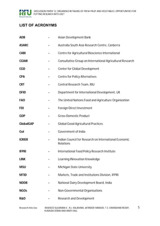 DISCUSSION PAPER 12: ORGANISED RETAILING OF FRESH FRUIT AND VEGETABLES: OPPORTUNITIES FOR
             PUTTING RESEARCH INTO USE?



LIST OF ACRONYMS


ADB                      -        Asian Development Bank

ASARC                    -        Australia South Asia Research Centre, Canberra

CABI                     -        Centre for Agricultural Bioscience International

CGIAR                    -        Consultative Group on International Agricultural Research

CGD                      -        Center for Global Development

CPA                      -        Centre for Policy Alternatives

CRT                      -        Central Research Team, RIU

DFID                     -        Department for International Development, UK

FAO                      -        The United Nations Food and Agriculture Organization

FDI                      -        Foreign Direct Investment

GDP                      -        Gross Domestic Product

GlobalGAP                -        Global Good Agricultural Practices

GoI                      -        Government of India

ICRIER                   -        Indian Council for Research on International Economic
                                  Relations

IFPRI                    -        International Food Policy Research Institute

LINK                     -        Learning INnovation Knowledge

MSU                      -        Michigan State University

MTID                     -        Markets, Trade and Institutions Division, IFPRI

NDDB                     -        National Dairy Development Board, India

NGOs                     -        Non-Governmental Organisations

R&D                      -        Research and Development

Research Into Use     RASHEED SULAIMAN V., N.J. KALAIVANI, JATINDER HANDOO, T.S. VAMSIDHAR REDDY,        5
                      KUMUDA DORAI AND ANDY HALL
 
