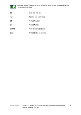 DISCUSSION PAPER 12: ORGANISED RETAILING OF FRESH FRUIT AND VEGETABLES: OPPORTUNITIES FOR
             PUTTING RESEARCH INTO USE?



RIU                      -        Research Into Use

S&T                      -        Science and Technology

UK                       -        United Kingdom

UN                       -        United Nations

UNPAD                    -        Universitas Padjadjaran

USA                      -        United States of America




Research Into Use     RASHEED SULAIMAN V., N.J. KALAIVANI, JATINDER HANDOO, T.S. VAMSIDHAR REDDY,        6
                      KUMUDA DORAI AND ANDY HALL
 