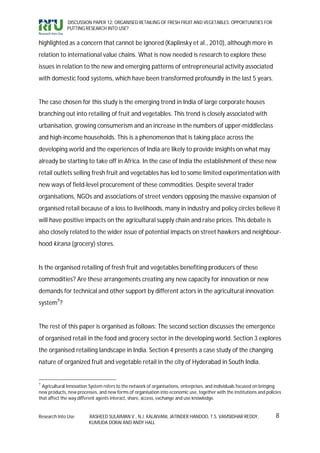DISCUSSION PAPER 12: ORGANISED RETAILING OF FRESH FRUIT AND VEGETABLES: OPPORTUNITIES FOR
              PUTTING RESEARCH INTO USE?


highlighted as a concern that cannot be ignored (Kaplinsky et al., 2010), although more in
relation to international value chains. What is now needed is research to explore these
issues in relation to the new and emerging patterns of entrepreneurial activity associated
with domestic food systems, which have been transformed profoundly in the last 5 years.


The case chosen for this study is the emerging trend in India of large corporate houses
branching out into retailing of fruit and vegetables. This trend is closely associated with
urbanisation, growing consumerism and an increase in the numbers of upper-middleclass
and high-income households. This is a phenomenon that is taking place across the
developing world and the experiences of India are likely to provide insights on what may
already be starting to take off in Africa. In the case of India the establishment of these new
retail outlets selling fresh fruit and vegetables has led to some limited experimentation with
new ways of field-level procurement of these commodities. Despite several trader
organisations, NGOs and associations of street vendors opposing the massive expansion of
organised retail because of a loss to livelihoods, many in industry and policy circles believe it
will have positive impacts on the agricultural supply chain and raise prices. This debate is
also closely related to the wider issue of potential impacts on street hawkers and neighbour-
hood kirana (grocery) stores.


Is the organised retailing of fresh fruit and vegetables benefiting producers of these
commodities? Are these arrangements creating any new capacity for innovation or new
demands for technical and other support by different actors in the agricultural innovation
system7?


The rest of this paper is organised as follows: The second section discusses the emergence
of organised retail in the food and grocery sector in the developing world. Section 3 explores
the organised retailing landscape in India. Section 4 presents a case study of the changing
nature of organized fruit and vegetable retail in the city of Hyderabad in South India.


7
  Agricultural Innovation System refers to the network of organisations, enterprises, and individuals focused on bringing
new products, new processes, and new forms of organisation into economic use, together with the institutions and policies
that affect the way different agents interact, share, access, exchange and use knowledge.


Research Into Use        RASHEED SULAIMAN V., N.J. KALAIVANI, JATINDER HANDOO, T.S. VAMSIDHAR REDDY,                  8
                         KUMUDA DORAI AND ANDY HALL
 
