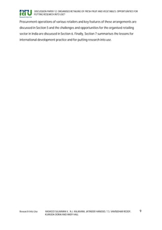 DISCUSSION PAPER 12: ORGANISED RETAILING OF FRESH FRUIT AND VEGETABLES: OPPORTUNITIES FOR
             PUTTING RESEARCH INTO USE?


Procurement operations of various retailers and key features of these arrangements are
discussed in Section 5 and the challenges and opportunities for the organised retailing
sector in India are discussed in Section 6. Finally, Section 7 summarises the lessons for
international development practice and for putting research into use.




Research Into Use     RASHEED SULAIMAN V., N.J. KALAIVANI, JATINDER HANDOO, T.S. VAMSIDHAR REDDY,        9
                      KUMUDA DORAI AND ANDY HALL
 