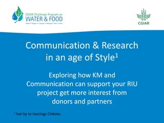 Communication & Research
            in an age of Style1
                 Exploring how KM and
          Communication can support your RIU
             project get more interest from
                  donors and partners
1   hat tip to Hastings Chikoko
 