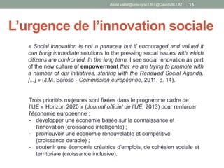 L’urgence de l’innovation sociale
david.vallat@univ-lyon1.fr / @DavidVALLAT 15
« Social innovation is not a panacea but if encouraged and valued it
can bring immediate solutions to the pressing social issues with which
citizens are confronted. In the long term, I see social innovation as part
of the new culture of empowerment that we are trying to promote with
a number of our initiatives, starting with the Renewed Social Agenda.
[...] » (J.M. Baroso - Commission européenne, 2011, p. 14).
Trois priorités majeures sont fixées dans le programme cadre de
l’UE « Horizon 2020 » (Journal officiel de l’UE, 2013) pour renforcer
l'économie européenne :
- développer une économie basée sur la connaissance et
l'innovation (croissance intelligente) ;
- promouvoir une économie renouvelable et compétitive
(croissance durable) ;
- soutenir une économie créatrice d'emplois, de cohésion sociale et
territoriale (croissance inclusive).
 