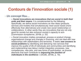 Contours de l’innovation sociale (1)
• Un concept flou…
• « Social innovations are innovations that are social in both their
ends and their means. It is complemented by the following:
Specifically, we define social innovations as new ideas (products,
services and models) that simultaneously meet social needs (more
effectively than alternatives) and create new social relationships or
collaborations. In other words they are innovations that are not only
good for society but also enhance society’s capacity to act»
(Commission européenne, 2010b, p. 33).
• « Social innovation implies conceptual, process or product change,
organisational change and changes in financing, and can deal with new
relationships with stakeholders and territories. It seeks new answers to
social problems by identifying and delivering new services that
improve the quality of life of individuals and communities and identifying
and implementing new labour market integration processes, new
competencies, new jobs, and new forms of participation, as diverse
elements that each contribute to improving the position of
individuals in the workforce » (OCDE, 2010b, p. 19).
david.vallat@univ-lyon1.fr / @DavidVALLAT 16
 