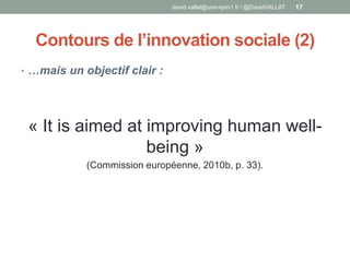 Contours de l’innovation sociale (2)
• …mais un objectif clair :
« It is aimed at improving human well-
being »
(Commission européenne, 2010b, p. 33).
david.vallat@univ-lyon1.fr / @DavidVALLAT 17
 