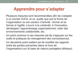 Apprendre pour s’adapter
• Plusieurs mesures sont recommandées afin de s’adapter
à un monde VUCA, et ce, quelle que soit la forme de
l’organisation ou son secteur d’activité : former et se
former à l’agilité, s’ouvrir à la créativité, à l’innovation,
développer l’apprentissage organisationnel, créer des
environnements collaboratifs, etc.
• Un point commun à ces mesures est de s’appuyer sur les
outils et pratiques du management des connaissances.
• Un deuxième point saillant est de modifier les rapports
entre les parties prenantes (dans et hors de
l’organisation) sur la base de valeurs partagées (éthique).
david.vallat@univ-lyon1.fr / @DavidVALLAT 19
 