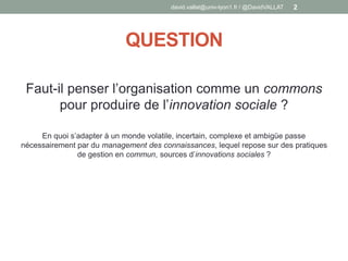 QUESTION
Faut-il penser l’organisation comme un commons
pour produire de l’innovation sociale ?
En quoi s’adapter à un monde volatile, incertain, complexe et ambigüe passe
nécessairement par du management des connaissances, lequel repose sur des pratiques
de gestion en commun, sources d’innovations sociales ?
david.vallat@univ-lyon1.fr / @DavidVALLAT 2
 