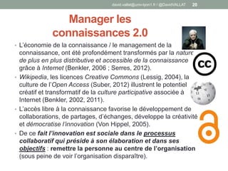 Manager les
connaissances 2.0
• L’économie de la connaissance / le management de la
connaissance, ont été profondément transformés par la nature
de plus en plus distributive et accessible de la connaissance
grâce à Internet (Benkler, 2006 ; Serres, 2012).
• Wikipedia, les licences Creative Commons (Lessig, 2004), la
culture de l’Open Access (Suber, 2012) illustrent le potentiel
créatif et transformatif de la culture participative associée à
Internet (Benkler, 2002, 2011).
• L’accès libre à la connaissance favorise le développement de
collaborations, de partages, d’échanges, développe la créativité
et démocratise l’innovation (Von Hippel, 2005).
• De ce fait l’innovation est sociale dans le processus
collaboratif qui préside à son élaboration et dans ses
objectifs : remettre la personne au centre de l’organisation
(sous peine de voir l’organisation disparaître).
david.vallat@univ-lyon1.fr / @DavidVALLAT 20
 